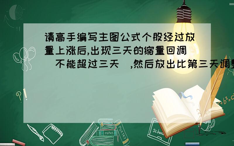 请高手编写主图公式个股经过放量上涨后,出现三天的缩量回调（不能超过三天）,然后放出比第三天调整阴量大一倍的阳量将阴线吃掉