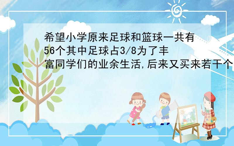 希望小学原来足球和篮球一共有56个其中足球占3/8为了丰富同学们的业余生活,后来又买来若干个足球,现在