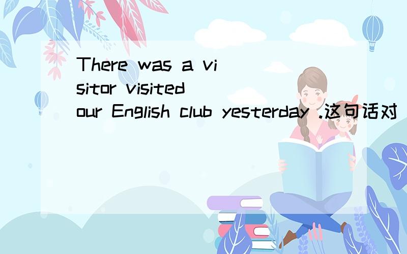 There was a visitor visited our English club yesterday .这句话对