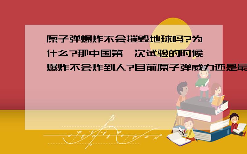 原子弹爆炸不会摧毁地球吗?为什么?那中国第一次试验的时候爆炸不会炸到人?目前原子弹威力还是最强的?