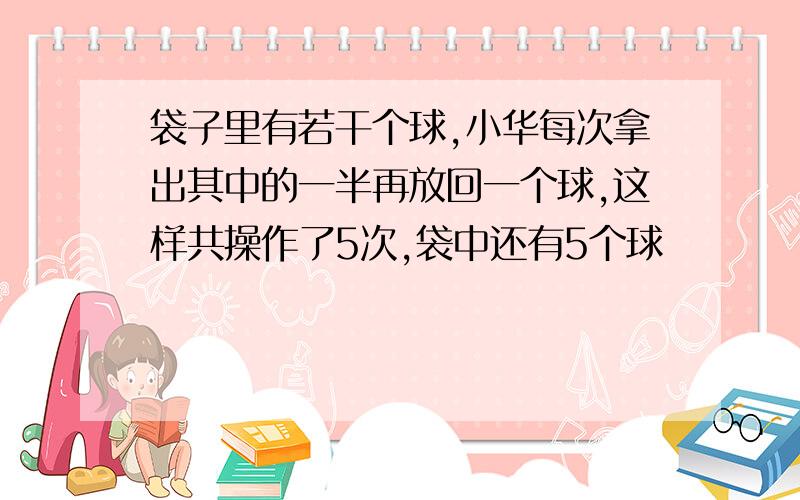 袋子里有若干个球,小华每次拿出其中的一半再放回一个球,这样共操作了5次,袋中还有5个球