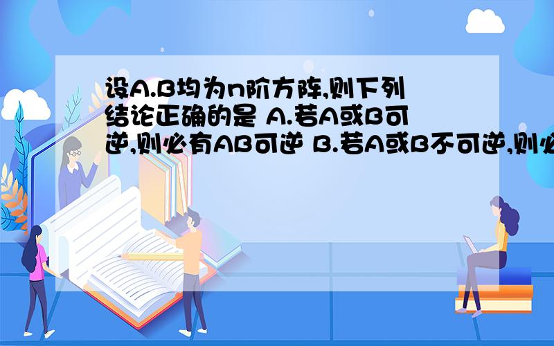 设A.B均为n阶方阵,则下列结论正确的是 A.若A或B可逆,则必有AB可逆 B.若A或B不可逆,则必有AB可逆