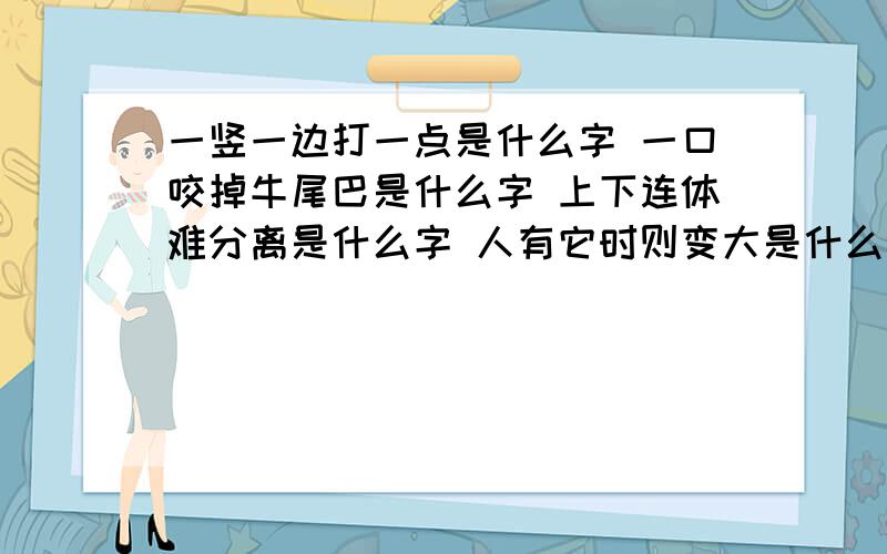 一竖一边打一点是什么字 一口咬掉牛尾巴是什么字 上下连体难分离是什么字 人有它时则变大是什么字 一