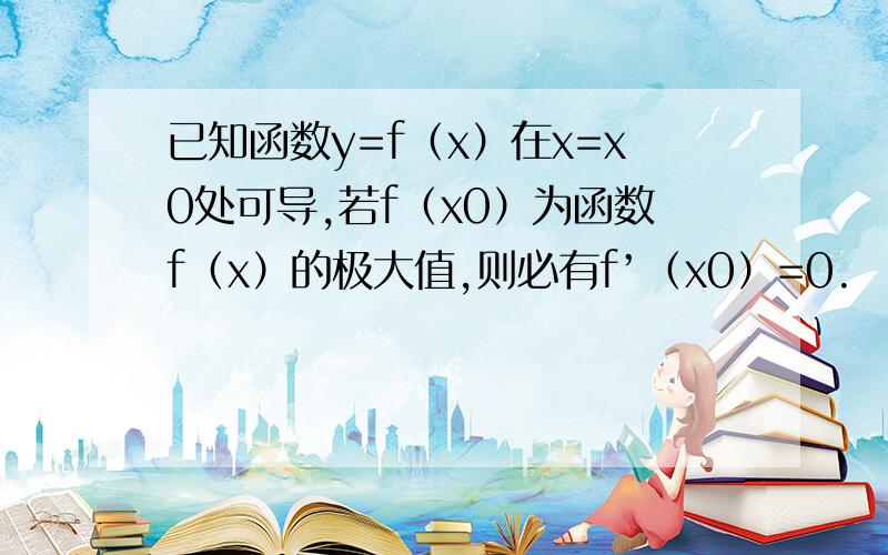 已知函数y=f（x）在x=x0处可导,若f（x0）为函数f（x）的极大值,则必有f’（x0）=0.