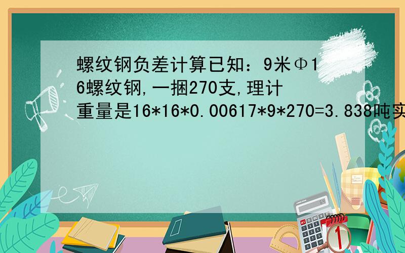 螺纹钢负差计算已知：9米Φ16螺纹钢,一捆270支,理计重量是16*16*0.00617*9*270=3.838吨实际过