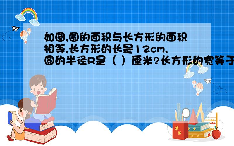 如图,圆的面积与长方形的面积相等,长方形的长是12cm,圆的半径R是（ ）厘米?长方形的宽等于圆的半径