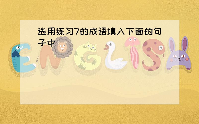 选用练习7的成语填入下面的句子中