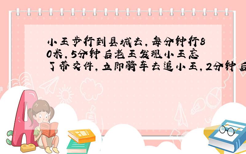 小王步行到县城去，每分钟行80米，5分钟后老王发现小王忘了带文件，立即骑车去追小王，2分钟后追上，求老王骑车的速度？