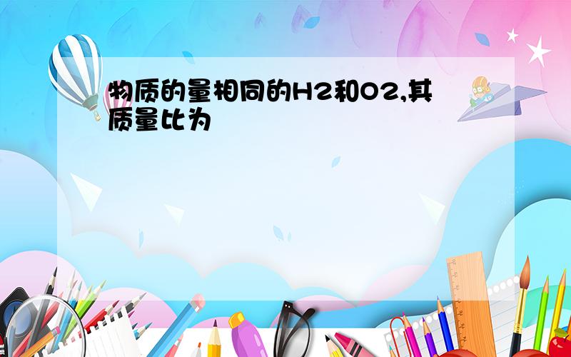 物质的量相同的H2和O2,其质量比为