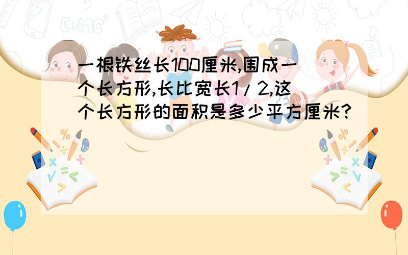 一根铁丝长100厘米,围成一个长方形,长比宽长1/2,这个长方形的面积是多少平方厘米?