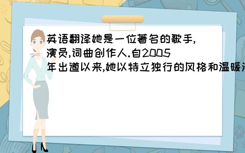 英语翻译她是一位著名的歌手,演员,词曲创作人.自2005年出道以来,她以特立独行的风格和温暖清澈的嗓音赢得无数歌迷的喜爱