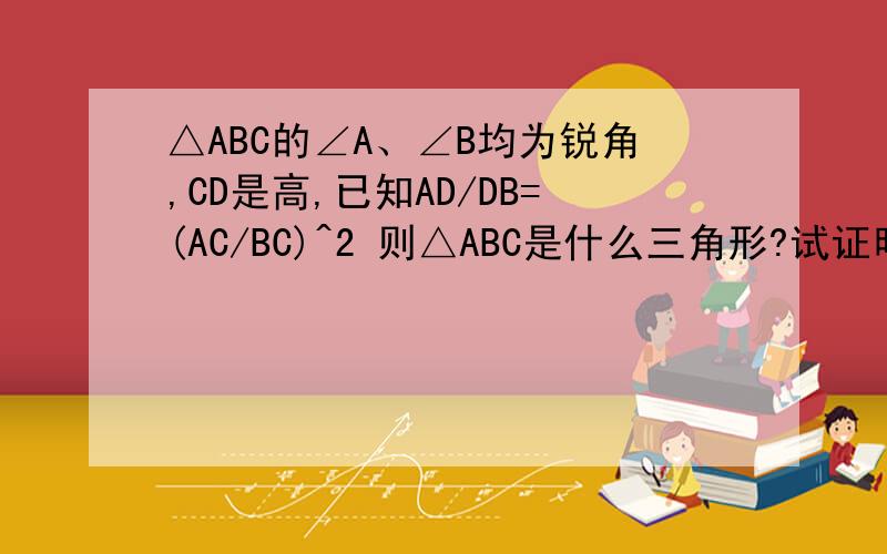 △ABC的∠A、∠B均为锐角,CD是高,已知AD/DB=(AC/BC)^2 则△ABC是什么三角形?试证明