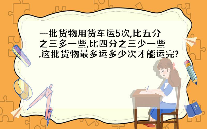 一批货物用货车运5次,比五分之三多一些,比四分之三少一些.这批货物最多运多少次才能运完?