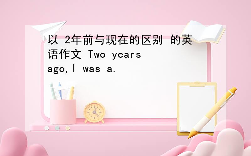 以 2年前与现在的区别 的英语作文 Two years ago,I was a.