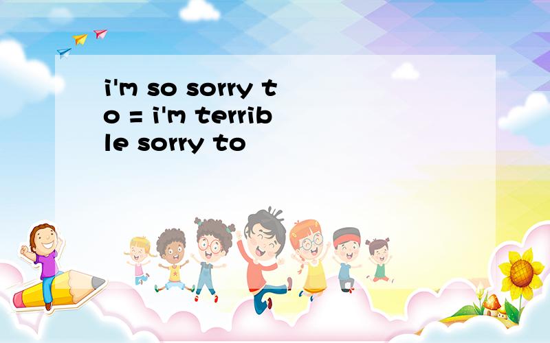 i'm so sorry to = i'm terrible sorry to