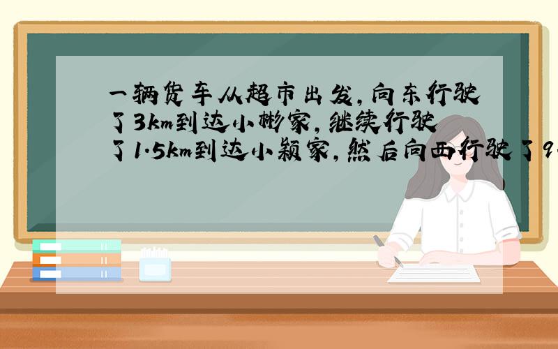 一辆货车从超市出发，向东行驶了3km到达小彬家，继续行驶了1.5km到达小颖家，然后向西行驶了9.5km到达小明家，最后