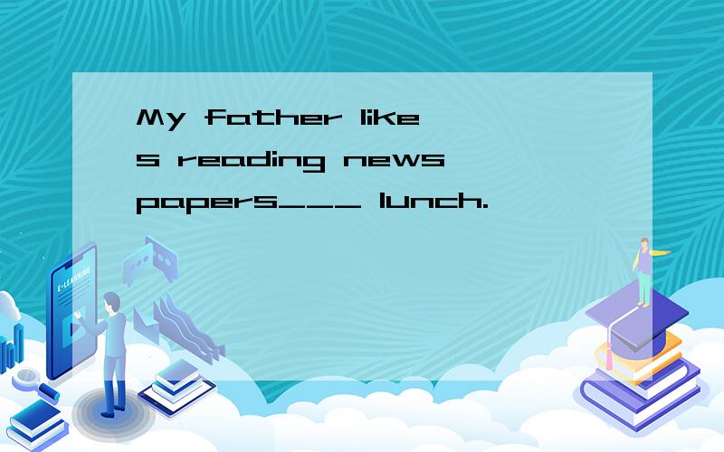 My father likes reading newspapers___ lunch.