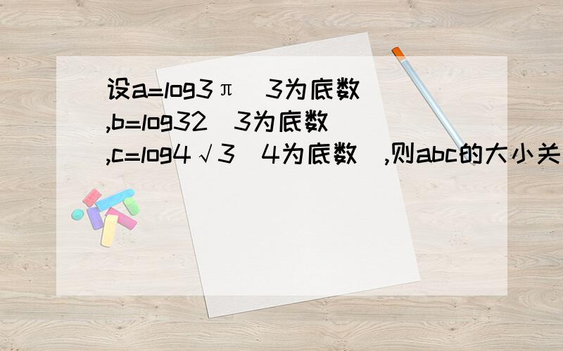 设a=log3π（3为底数）,b=log32(3为底数),c=log4√3(4为底数）,则abc的大小关系为?