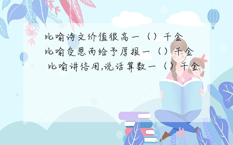 比喻诗文价值很高一（）千金 比喻受恩而给予厚报一（）千金 比喻讲信用,说话算数一（）千金