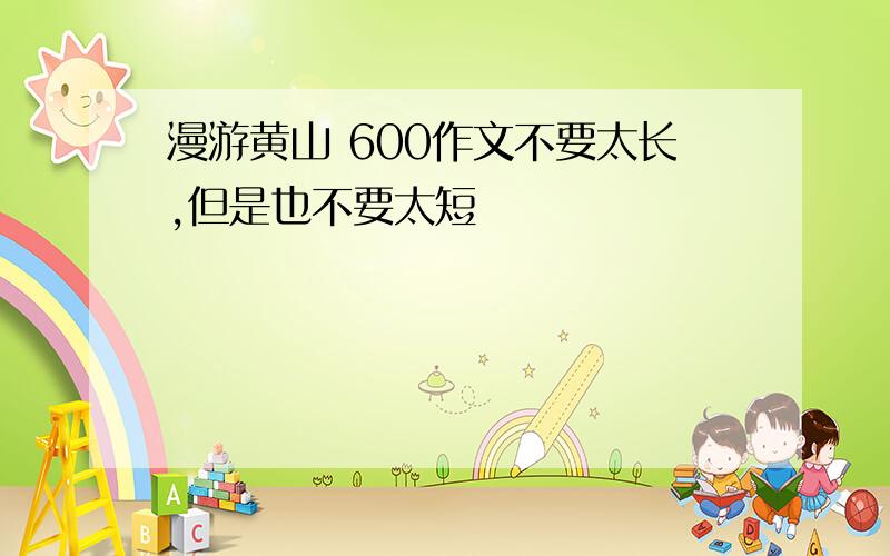 漫游黄山 600作文不要太长,但是也不要太短