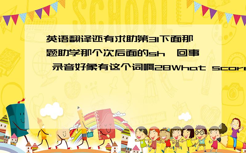 英语翻译还有求助第31下面那题助学那个次后面的sh咋回事 录音好象有这个词啊28What score did you g