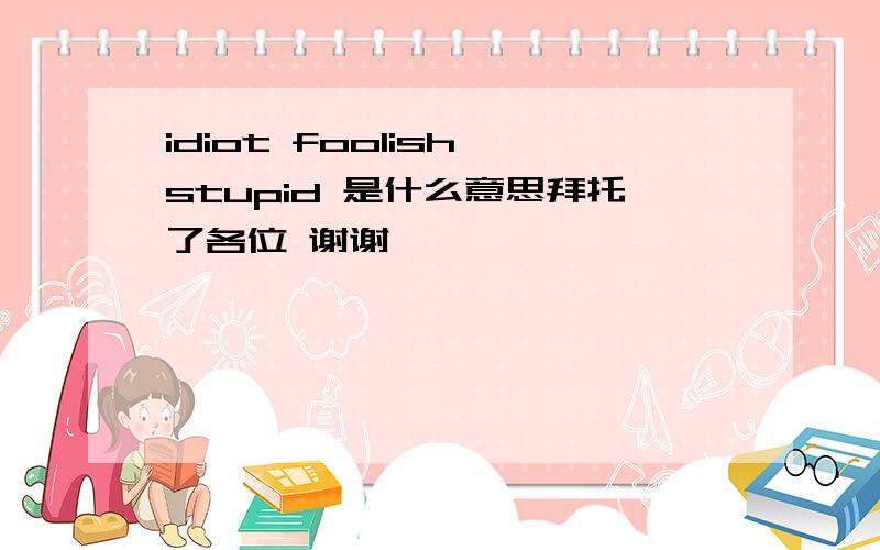 idiot foolish stupid 是什么意思拜托了各位 谢谢