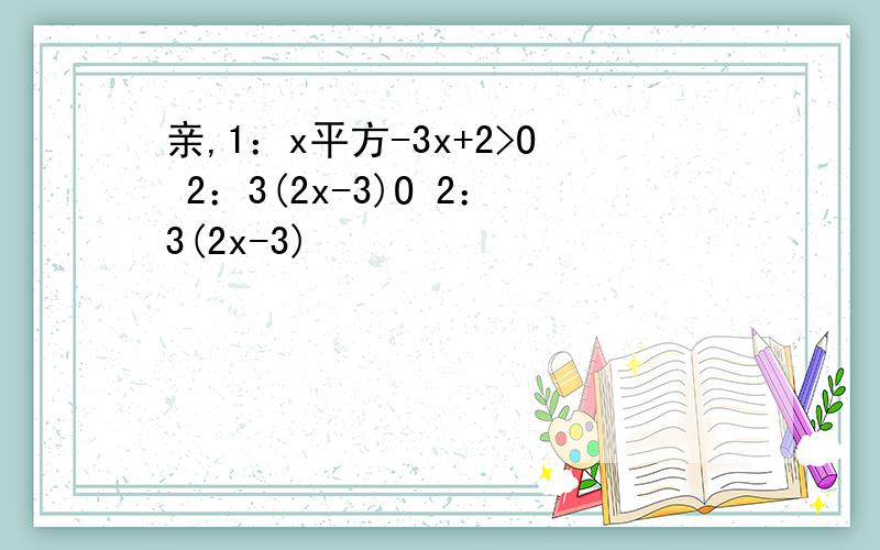 亲,1：x平方-3x+2>O 2：3(2x-3)O 2：3(2x-3)