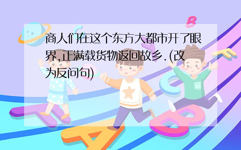 商人们在这个东方大都市开了眼界,正满载货物返回故乡.(改为反问句)