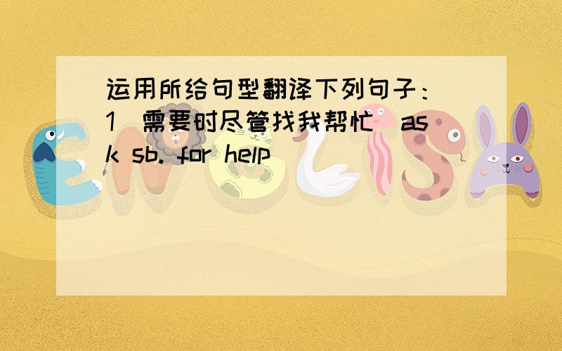 运用所给句型翻译下列句子：（1）需要时尽管找我帮忙(ask sb. for help)