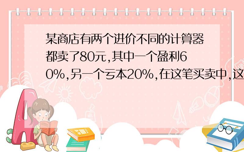 某商店有两个进价不同的计算器都卖了80元,其中一个盈利60％,另一个亏本20％,在这笔买卖中,这家商店（）