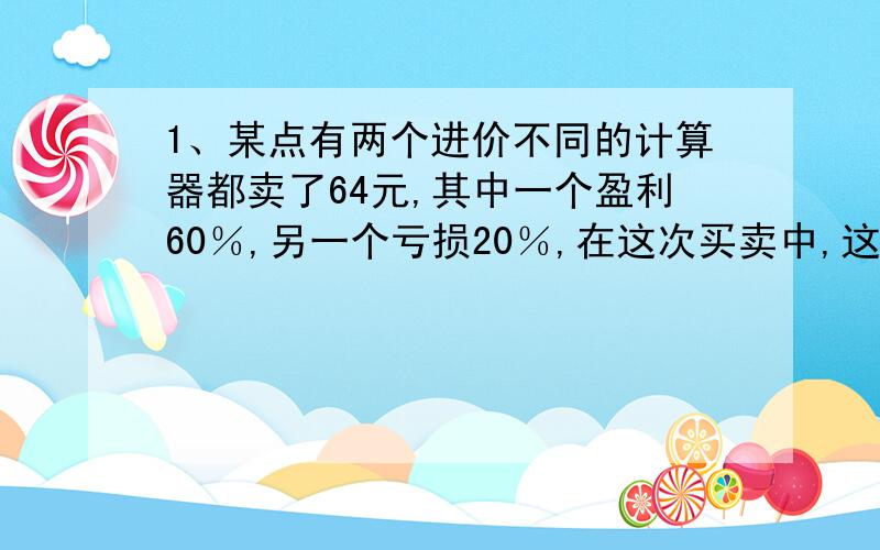 1、某点有两个进价不同的计算器都卖了64元,其中一个盈利60％,另一个亏损20％,在这次买卖中,这家商店（ ）