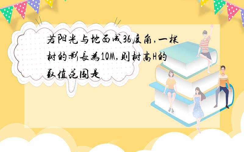 若阳光与地面成36度角,一棵树的影长为10M,则树高H的取值范围是