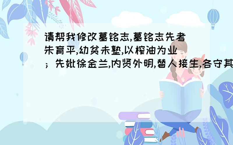 请帮我修改墓铭志,墓铭志先考朱育平,幼贫未塾,以榨油为业；先妣徐金兰,内贤外明,替人接生,各守其业六十余年.重谦让,乐助