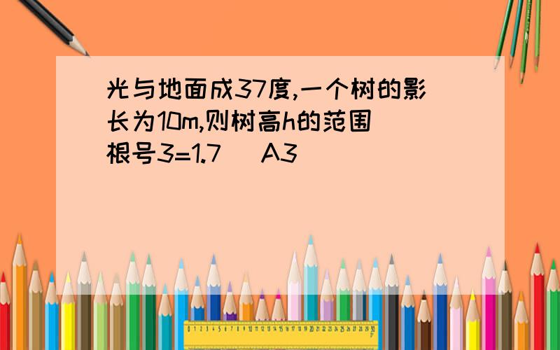 光与地面成37度,一个树的影长为10m,则树高h的范围(根号3=1.7) A3