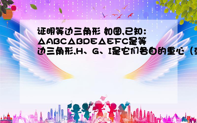 证明等边三角形 如图,已知：△ABC△BDE△EFC是等边三角形,H、G、I是它们各自的重心（或者说高的交点什么的都一样