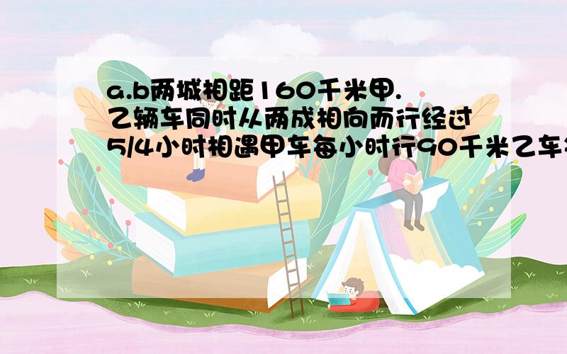 a.b两城相距160千米甲.乙辆车同时从两成相向而行经过5/4小时相遇甲车每小时行90千米乙车每小时行多少千米