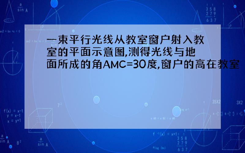 一束平行光线从教室窗户射入教室的平面示意图,测得光线与地面所成的角AMC=30度,窗户的高在教室