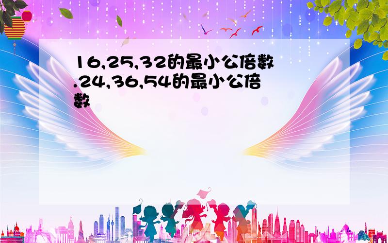 16,25,32的最小公倍数.24,36,54的最小公倍数