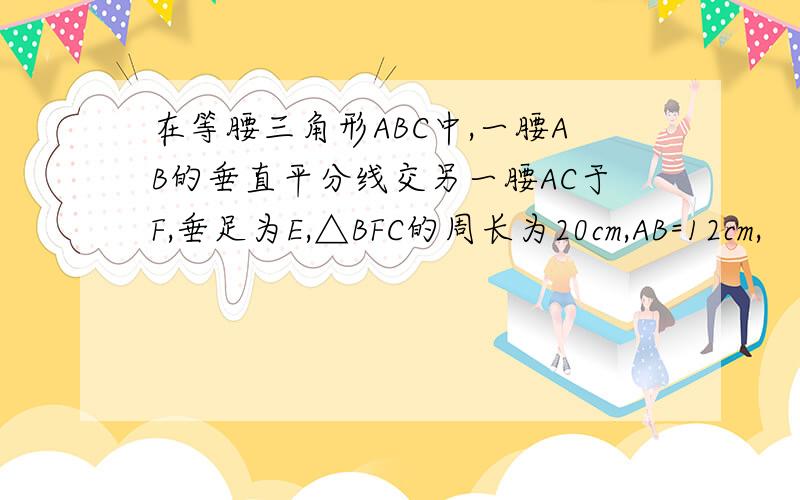 在等腰三角形ABC中,一腰AB的垂直平分线交另一腰AC于F,垂足为E,△BFC的周长为20cm,AB=12cm,