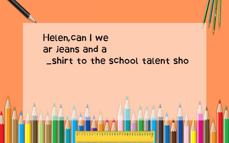 Helen,can I wear jeans and a _shirt to the school talent sho