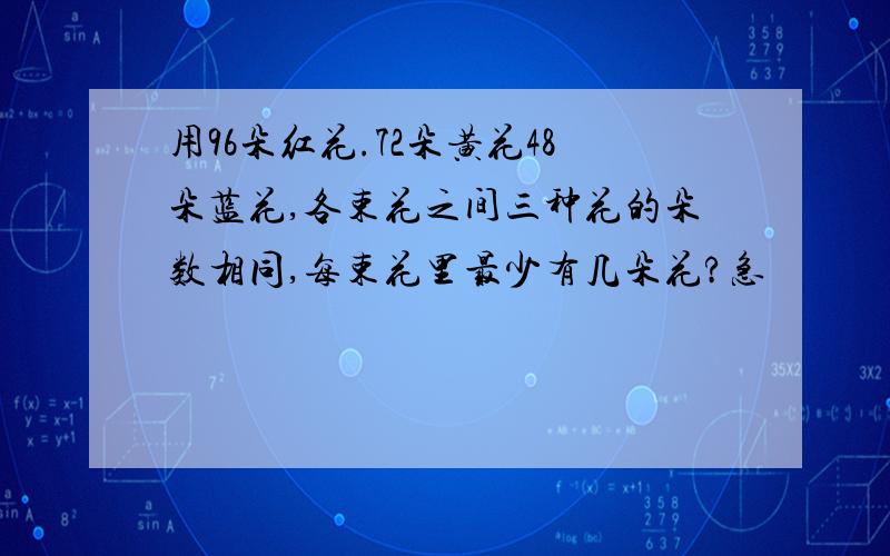 用96朵红花.72朵黄花48朵蓝花,各束花之间三种花的朵数相同,每束花里最少有几朵花?急