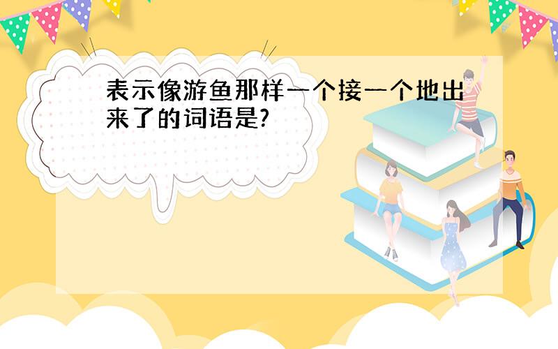 表示像游鱼那样一个接一个地出来了的词语是?