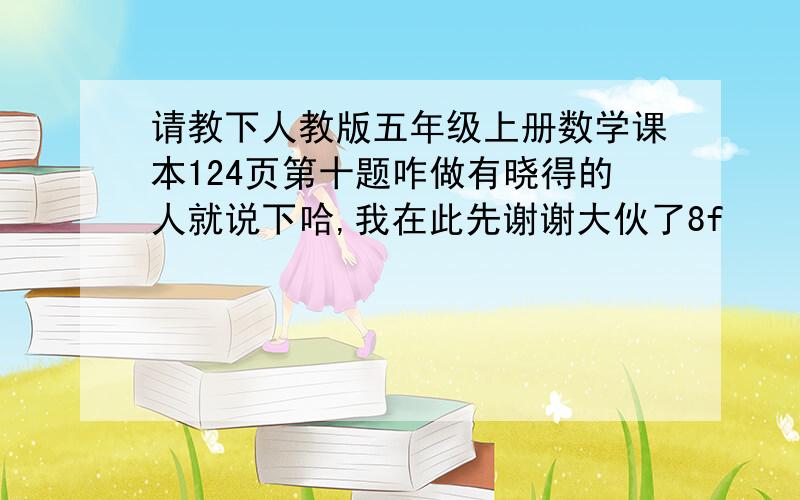 请教下人教版五年级上册数学课本124页第十题咋做有晓得的人就说下哈,我在此先谢谢大伙了8f