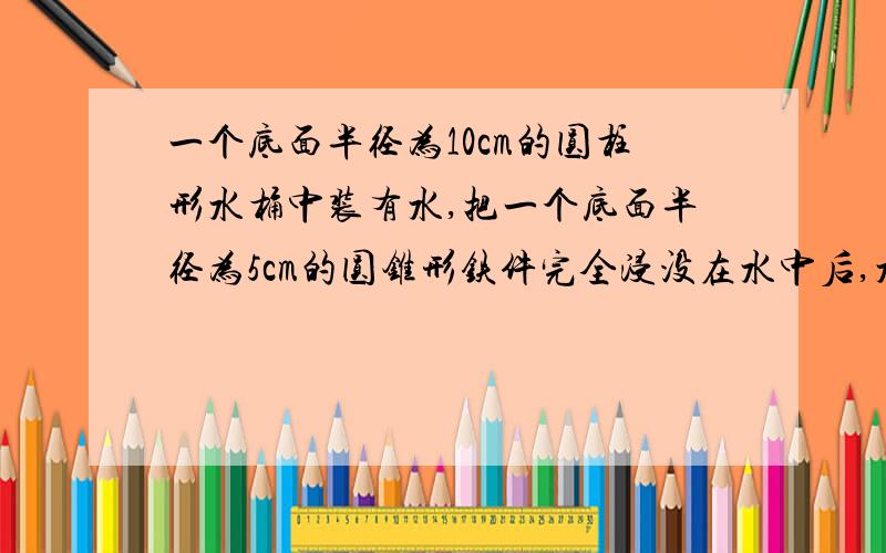 一个底面半径为10cm的圆柱形水桶中装有水,把一个底面半径为5cm的圆锥形铁件完全浸没在水中后,水面上升1cm,这个圆锥