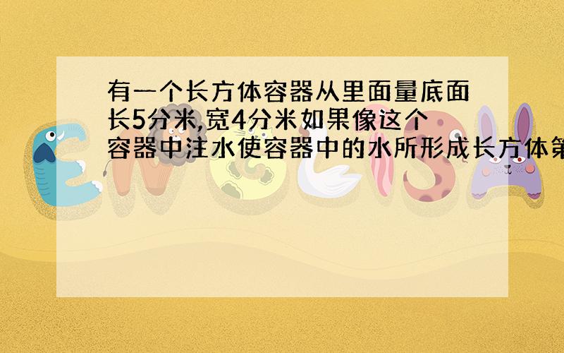 有一个长方体容器从里面量底面长5分米,宽4分米如果像这个容器中注水使容器中的水所形成长方体第二次出现