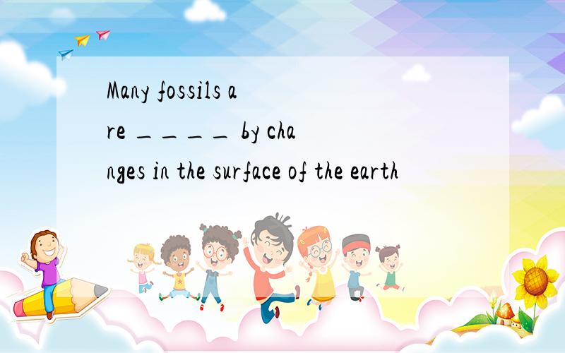 Many fossils are ____ by changes in the surface of the earth