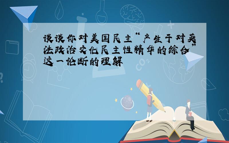 谈谈你对美国民主“产生于对英法政治文化民主性精华的综合”这一论断的理解