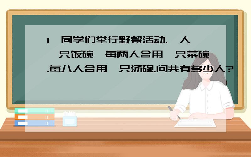 1、同学们举行野餐活动.一人一只饭碗,每两人合用一只菜碗.每八人合用一只汤碗.问共有多少人?