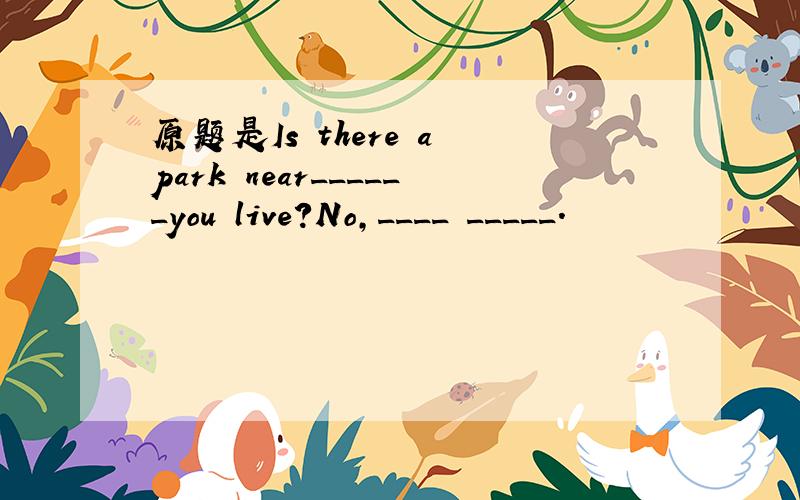 原题是Is there a park near______you live?No,____ _____.