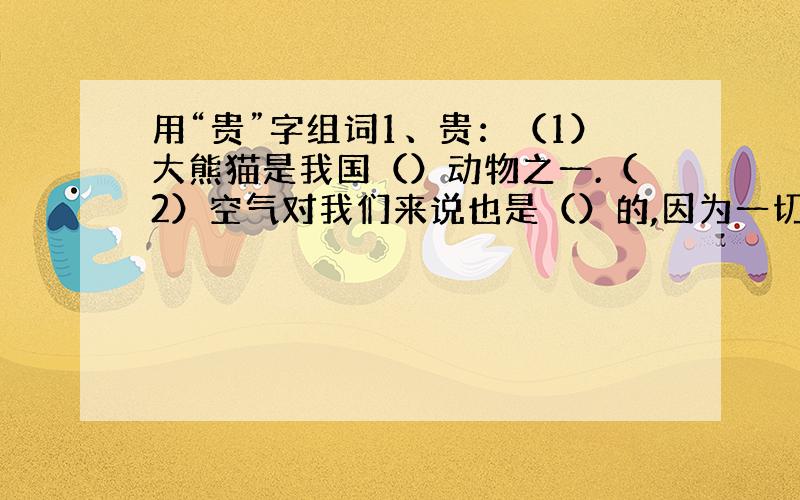 用“贵”字组词1、贵：（1）大熊猫是我国（）动物之一.（2）空气对我们来说也是（）的,因为一切生命都需要它.（3）桑娜有